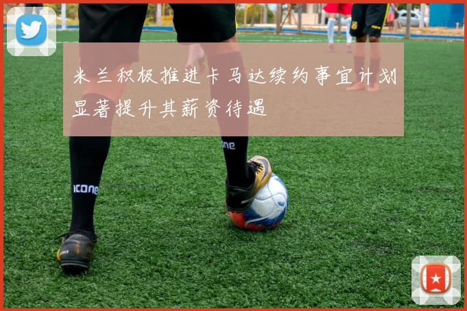 米兰积极推进卡马达续约事宜计划显著提升其薪资待遇