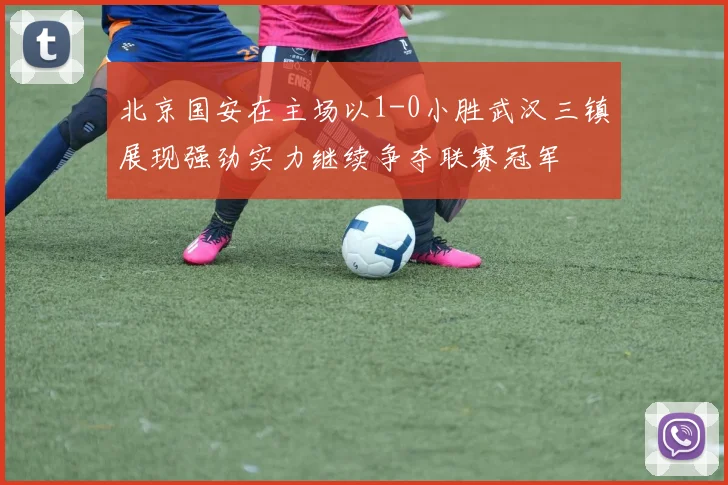 北京国安在主场以1-0小胜武汉三镇展现强劲实力继续争夺联赛冠军