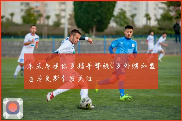 未来与迷你罗携手锋线C罗外甥加盟吉马良斯引发关注