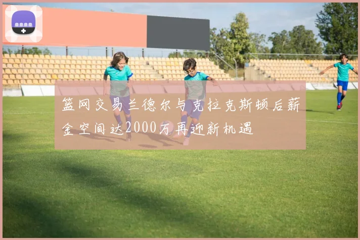 篮网交易兰德尔与克拉克斯顿后薪金空间达2000万再迎新机遇