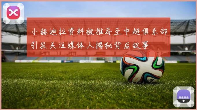 小赫迪拉资料被推荐至中超俱乐部引发关注媒体人揭秘背后故事