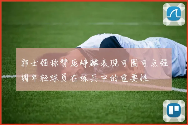 郭士强称赞庞峥麟表现可圈可点强调年轻球员在练兵中的重要性