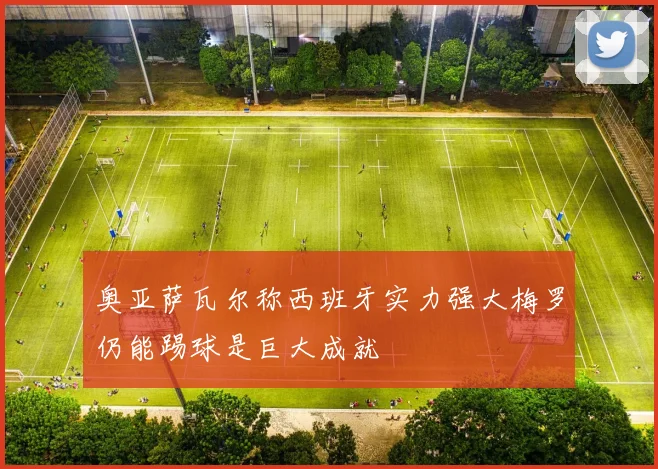 奥亚萨瓦尔称西班牙实力强大梅罗仍能踢球是巨大成就