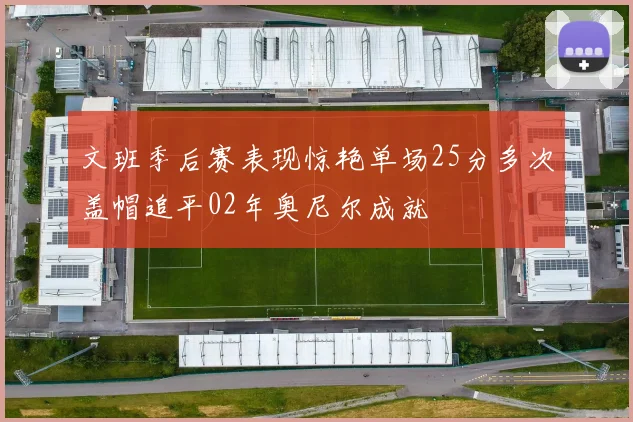 文班季后赛表现惊艳单场25分多次盖帽追平02年奥尼尔成就