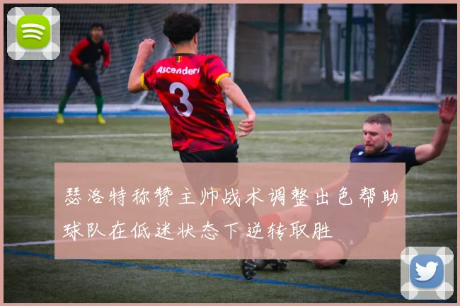 瑟洛特称赞主帅战术调整出色帮助球队在低迷状态下逆转取胜