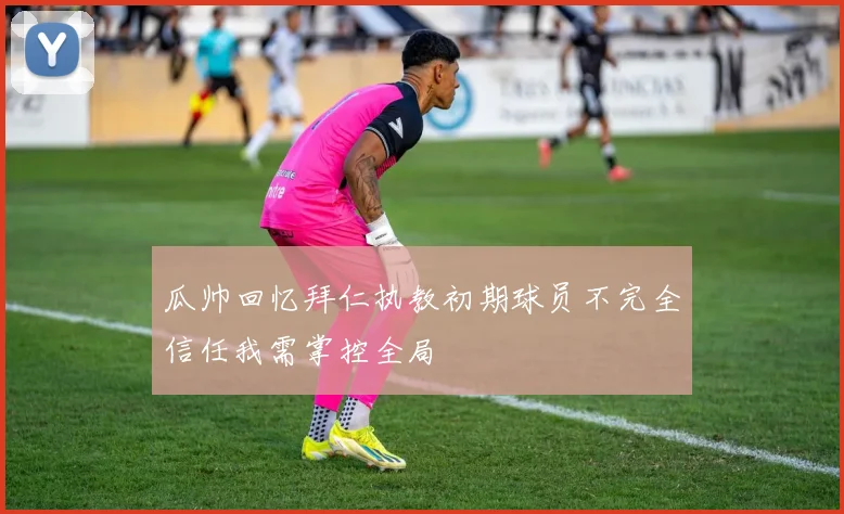 瓜帅回忆拜仁执教初期球员不完全信任我需掌控全局