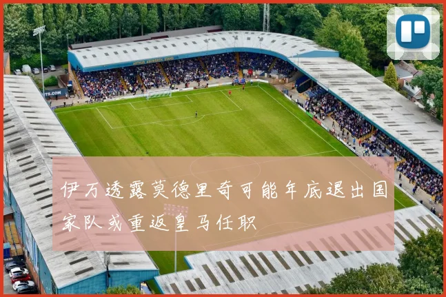 伊万透露莫德里奇可能年底退出国家队或重返皇马任职