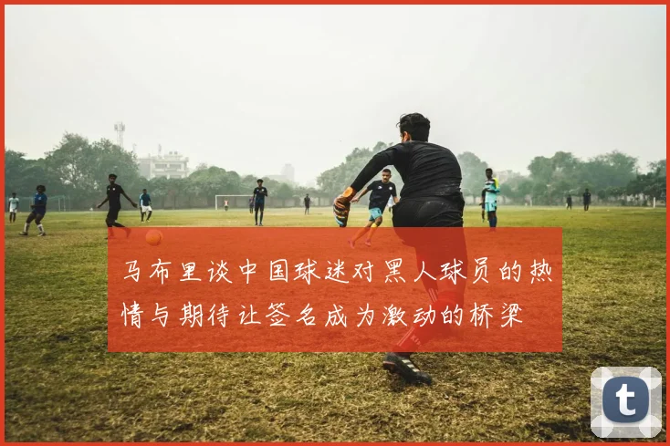 马布里谈中国球迷对黑人球员的热情与期待让签名成为激动的桥梁