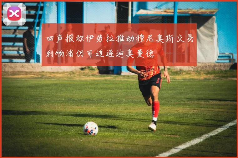 回声报称伊劳拉推动穆尼奥斯交易利物浦仍可追逐迪奥曼德