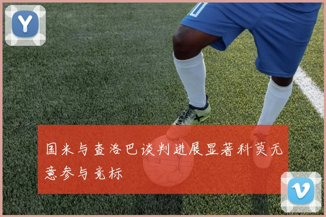 国米与查洛巴谈判进展显著科莫无意参与竞标
