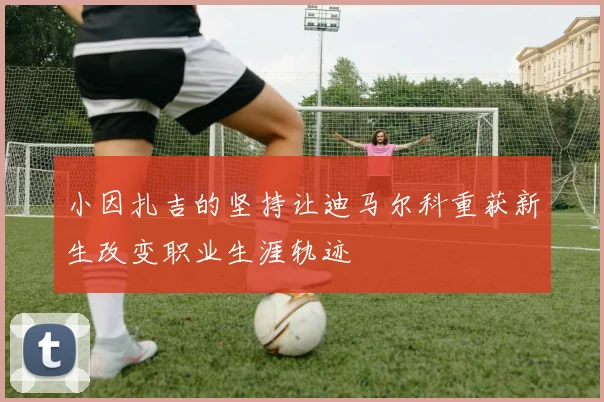 小因扎吉的坚持让迪马尔科重获新生改变职业生涯轨迹