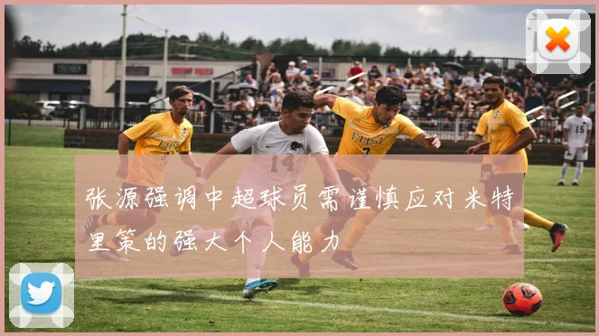 张源强调中超球员需谨慎应对米特里策的强大个人能力