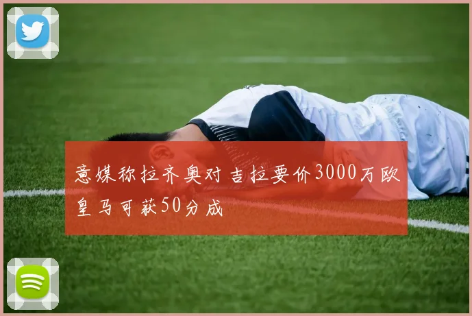 意媒称拉齐奥对吉拉要价3000万欧皇马可获50分成
