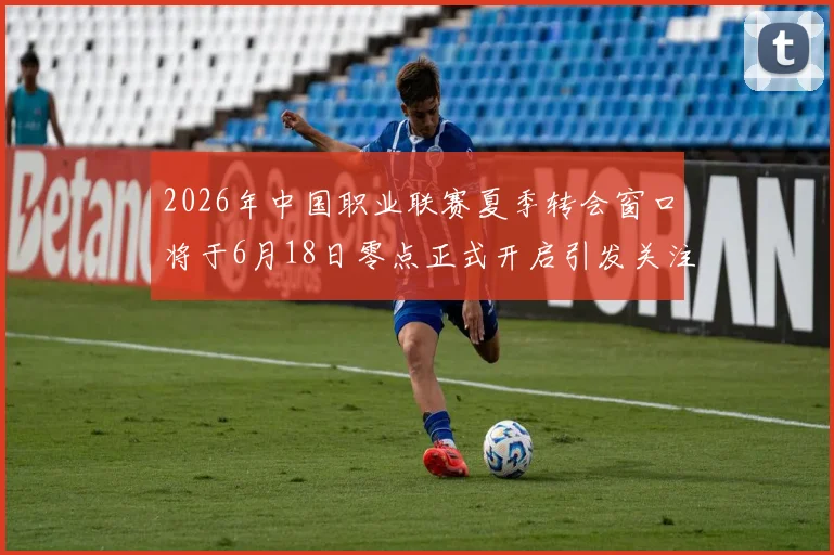 2026年中国职业联赛夏季转会窗口将于6月18日零点正式开启引发关注