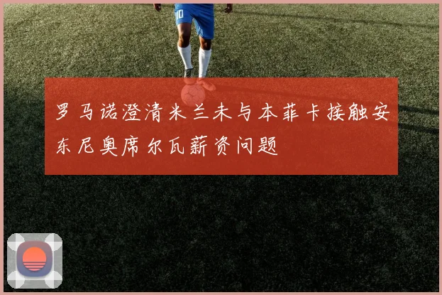 罗马诺澄清米兰未与本菲卡接触安东尼奥席尔瓦薪资问题