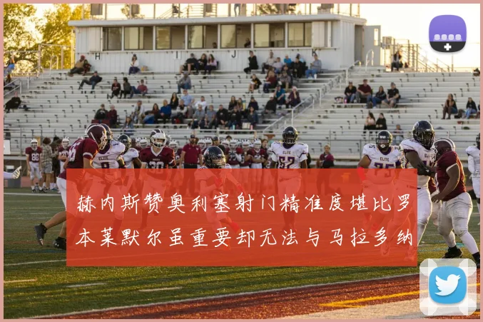 赫内斯赞奥利塞射门精准度堪比罗本莱默尔虽重要却无法与马拉多纳相提并论