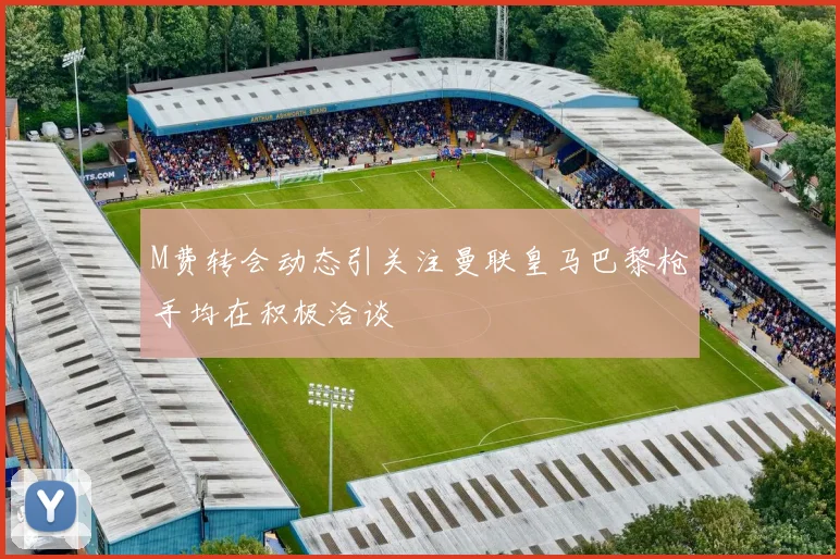 M费转会动态引关注曼联皇马巴黎枪手均在积极洽谈