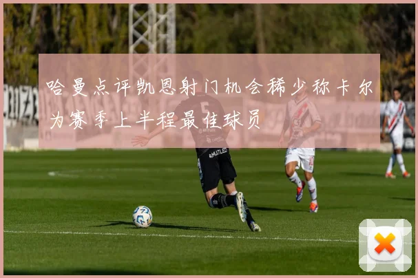 哈曼点评凯恩射门机会稀少称卡尔为赛季上半程最佳球员