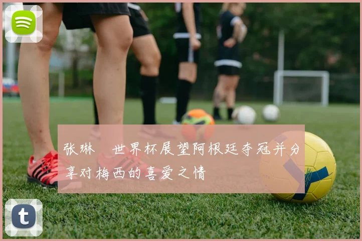 张琳芃世界杯展望阿根廷夺冠并分享对梅西的喜爱之情
