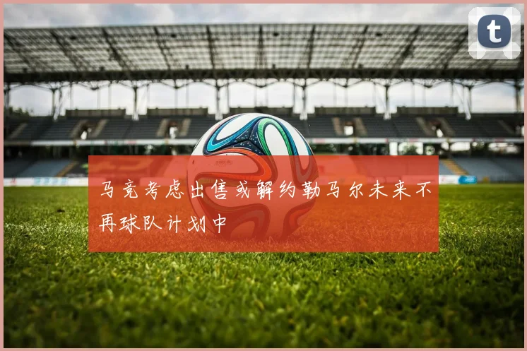马竞考虑出售或解约勒马尔未来不再球队计划中