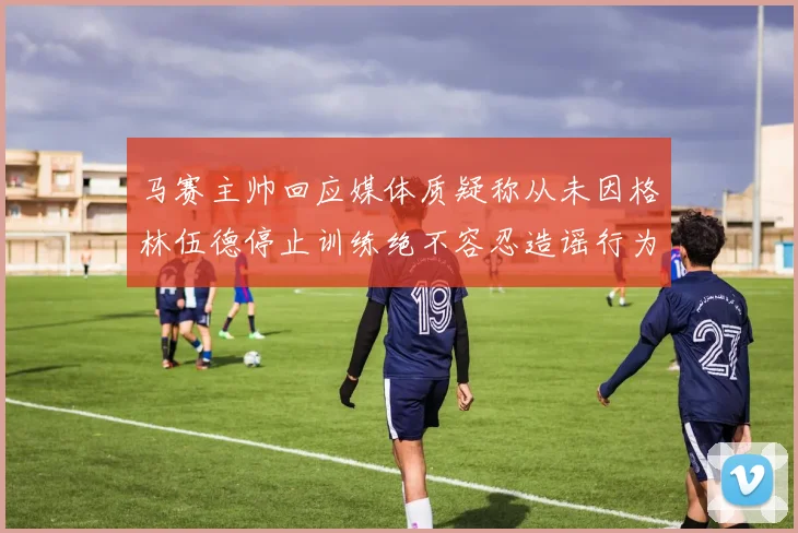 马赛主帅回应媒体质疑称从未因格林伍德停止训练绝不容忍造谣行为